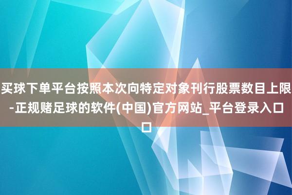 买球下单平台按照本次向特定对象刊行股票数目上限-正规赌足球的软件(中国)官方网站_平台登录入口