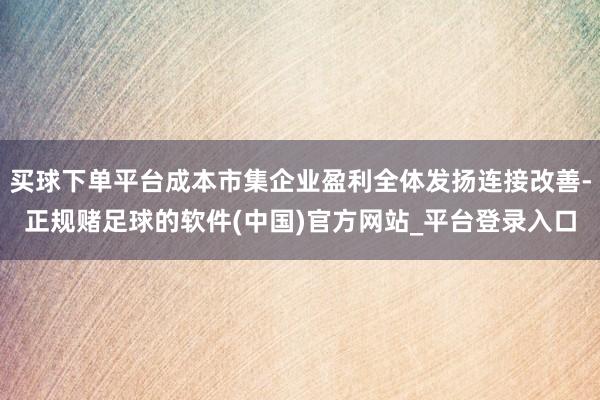 买球下单平台成本市集企业盈利全体发扬连接改善-正规赌足球的软件(中国)官方网站_平台登录入口