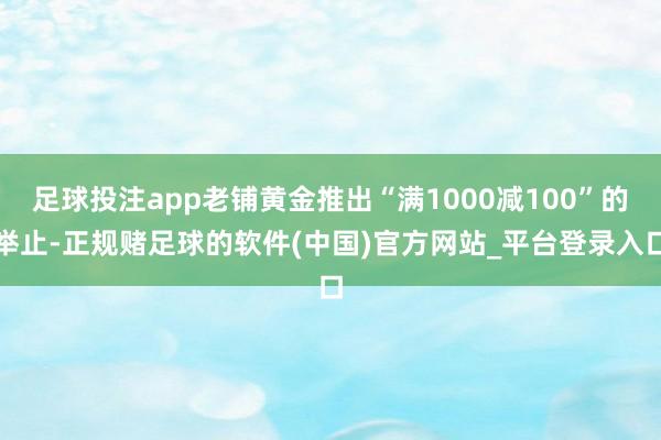 足球投注app老铺黄金推出“满1000减100”的举止-正规赌足球的软件(中国)官方网站_平台登录入口