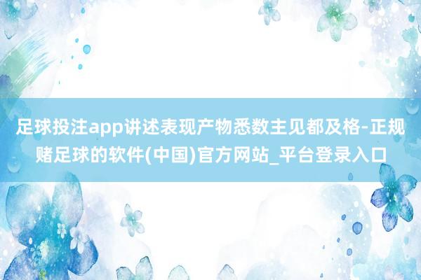 足球投注app讲述表现产物悉数主见都及格-正规赌足球的软件(中国)官方网站_平台登录入口