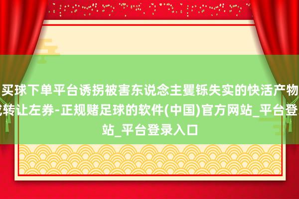 买球下单平台诱拐被害东说念主矍铄失实的快活产物购买或转让左券-正规赌足球的软件(中国)官方网站_平台登录入口