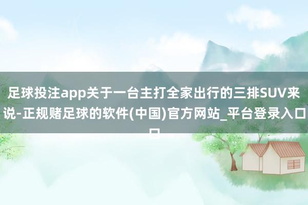 足球投注app关于一台主打全家出行的三排SUV来说-正规赌足球的软件(中国)官方网站_平台登录入口