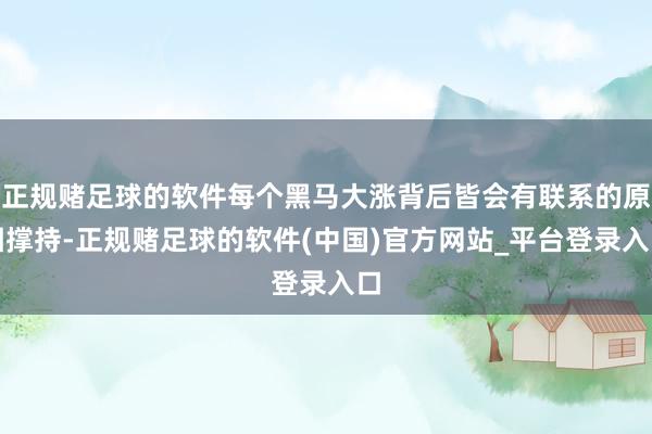 正规赌足球的软件每个黑马大涨背后皆会有联系的原因撑持-正规赌足球的软件(中国)官方网站_平台登录入口