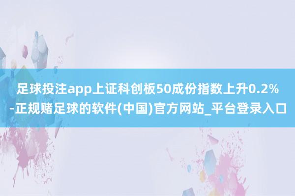 足球投注app上证科创板50成份指数上升0.2%-正规赌足球的软件(中国)官方网站_平台登录入口