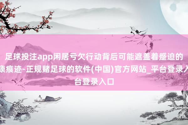 足球投注app闲居亏欠行动背后可能遮盖着蹙迫的健康痕迹-正规赌足球的软件(中国)官方网站_平台登录入口