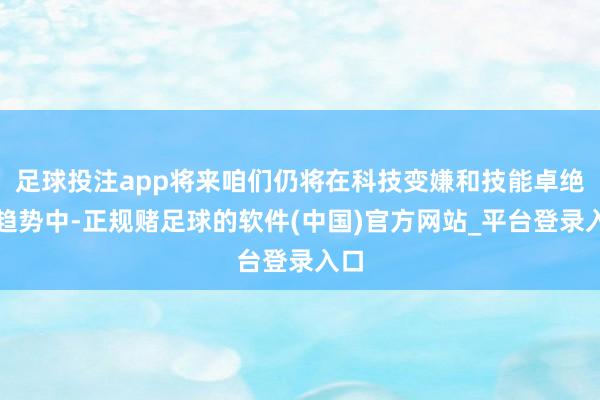足球投注app将来咱们仍将在科技变嫌和技能卓绝的趋势中-正规赌足球的软件(中国)官方网站_平台登录入口
