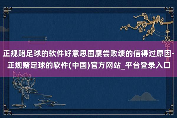 正规赌足球的软件好意思国屡尝败绩的信得过原因-正规赌足球的软件(中国)官方网站_平台登录入口