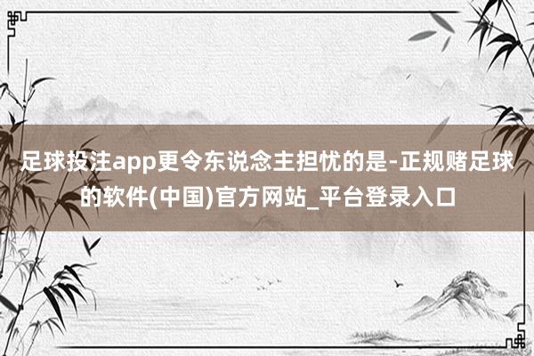 足球投注app更令东说念主担忧的是-正规赌足球的软件(中国)官方网站_平台登录入口