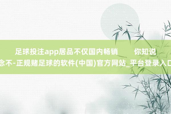足球投注app居品不仅国内畅销        你知说念不-正规赌足球的软件(中国)官方网站_平台登录入口