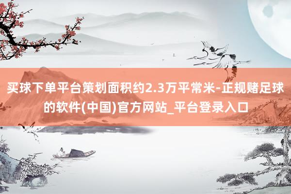 买球下单平台策划面积约2.3万平常米-正规赌足球的软件(中国)官方网站_平台登录入口
