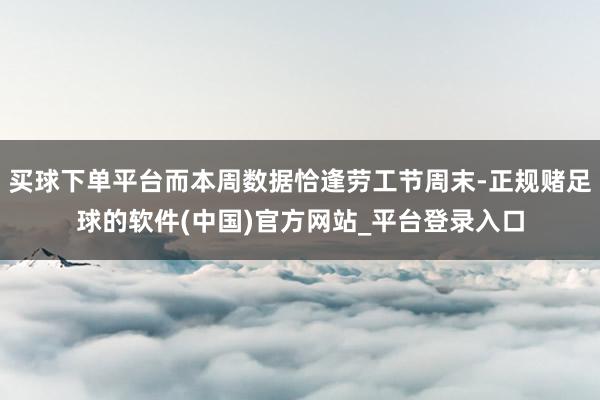 买球下单平台而本周数据恰逢劳工节周末-正规赌足球的软件(中国)官方网站_平台登录入口