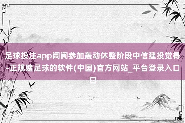 足球投注app阛阓参加轰动休整阶段中信建投觉得-正规赌足球的软件(中国)官方网站_平台登录入口