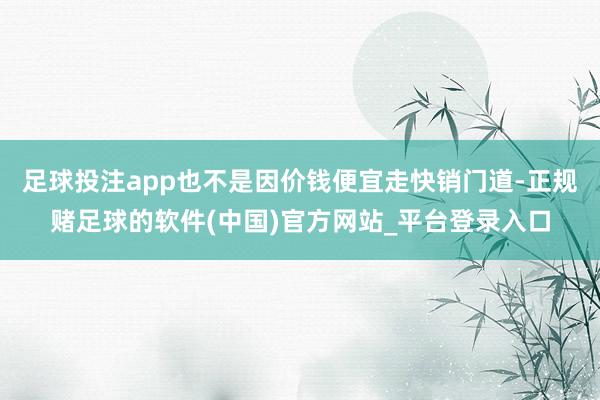 足球投注app也不是因价钱便宜走快销门道-正规赌足球的软件(中国)官方网站_平台登录入口