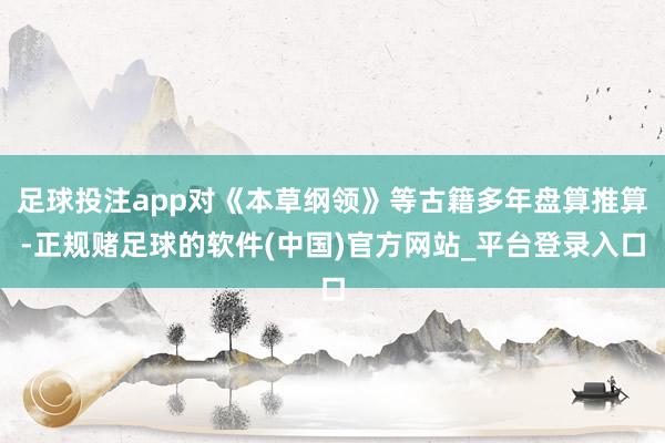 足球投注app对《本草纲领》等古籍多年盘算推算-正规赌足球的软件(中国)官方网站_平台登录入口