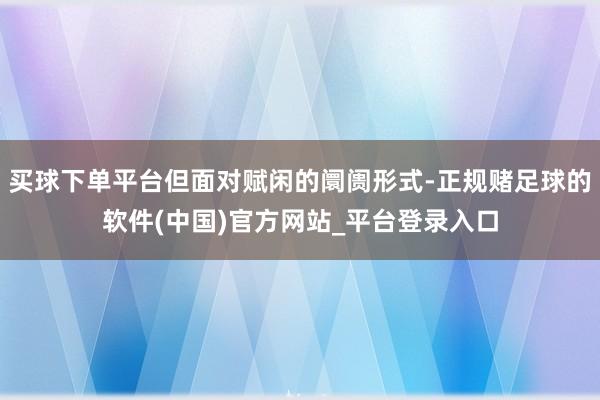 买球下单平台但面对赋闲的阛阓形式-正规赌足球的软件(中国)官方网站_平台登录入口