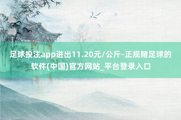 足球投注app进出11.20元/公斤-正规赌足球的软件(中国)官方网站_平台登录入口