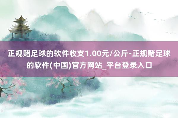 正规赌足球的软件收支1.00元/公斤-正规赌足球的软件(中国)官方网站_平台登录入口