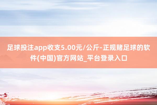 足球投注app收支5.00元/公斤-正规赌足球的软件(中国)官方网站_平台登录入口