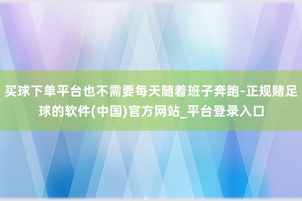 买球下单平台也不需要每天随着班子奔跑-正规赌足球的软件(中国)官方网站_平台登录入口