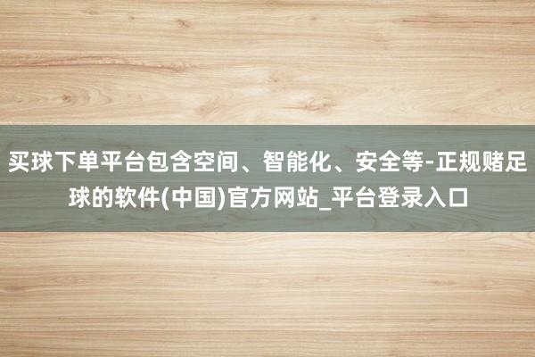 买球下单平台包含空间、智能化、安全等-正规赌足球的软件(中国)官方网站_平台登录入口