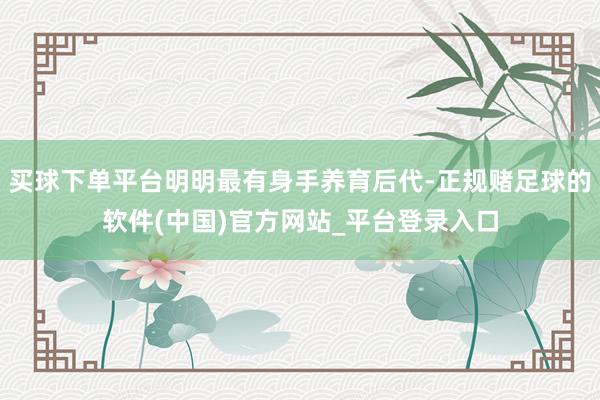 买球下单平台明明最有身手养育后代-正规赌足球的软件(中国)官方网站_平台登录入口
