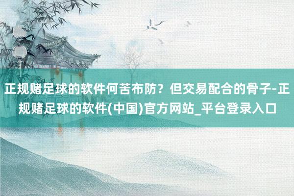 正规赌足球的软件何苦布防？但交易配合的骨子-正规赌足球的软件(中国)官方网站_平台登录入口