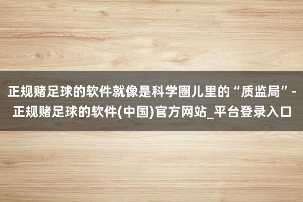 正规赌足球的软件就像是科学圈儿里的“质监局”-正规赌足球的软件(中国)官方网站_平台登录入口