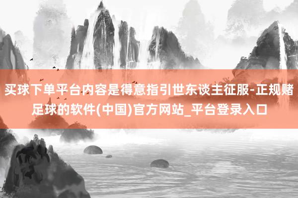 买球下单平台内容是得意指引世东谈主征服-正规赌足球的软件(中国)官方网站_平台登录入口