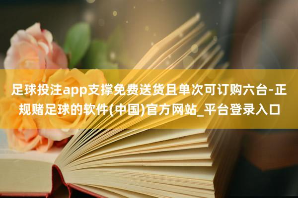 足球投注app支撑免费送货且单次可订购六台-正规赌足球的软件(中国)官方网站_平台登录入口