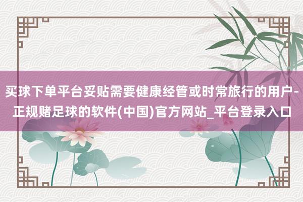 买球下单平台妥贴需要健康经管或时常旅行的用户-正规赌足球的软件(中国)官方网站_平台登录入口