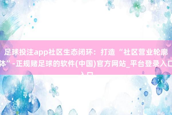 足球投注app社区生态闭环：打造 “社区营业轮廓体”-正规赌足球的软件(中国)官方网站_平台登录入口