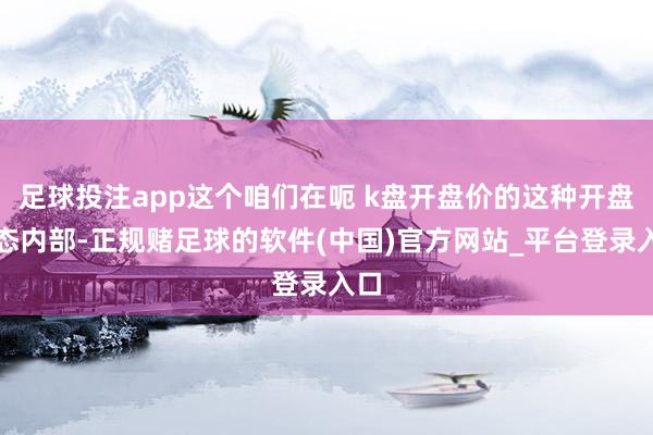 足球投注app这个咱们在呃 k盘开盘价的这种开盘姿态内部-正规赌足球的软件(中国)官方网站_平台登录入口