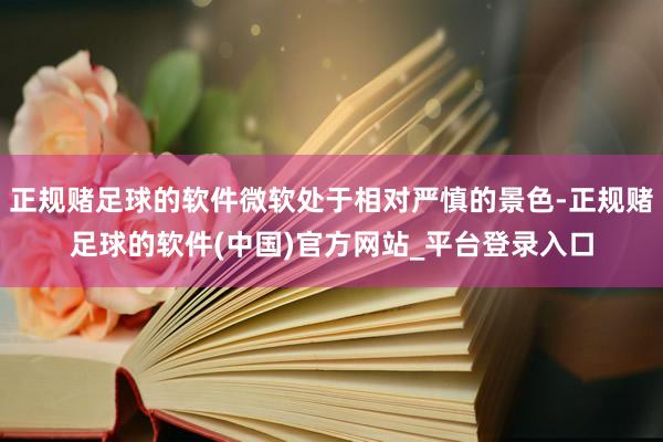 正规赌足球的软件微软处于相对严慎的景色-正规赌足球的软件(中国)官方网站_平台登录入口