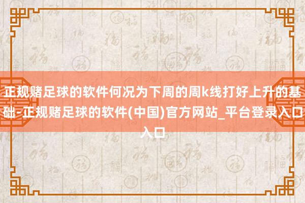 正规赌足球的软件何况为下周的周k线打好上升的基础-正规赌足球的软件(中国)官方网站_平台登录入口