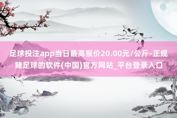 足球投注app当日最高报价20.00元/公斤-正规赌足球的软件(中国)官方网站_平台登录入口