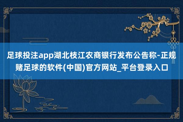 足球投注app湖北枝江农商银行发布公告称-正规赌足球的软件(中国)官方网站_平台登录入口
