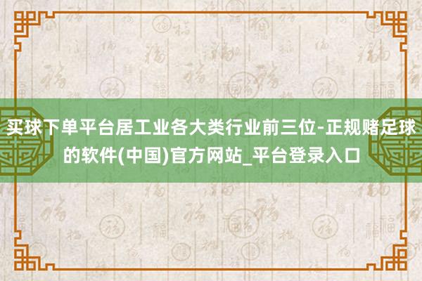 买球下单平台居工业各大类行业前三位-正规赌足球的软件(中国)官方网站_平台登录入口