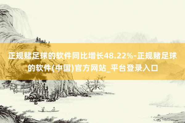 正规赌足球的软件同比增长48.22%-正规赌足球的软件(中国)官方网站_平台登录入口