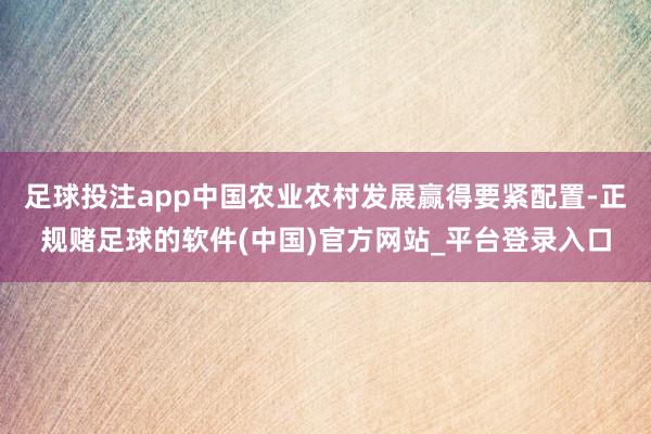 足球投注app中国农业农村发展赢得要紧配置-正规赌足球的软件(中国)官方网站_平台登录入口