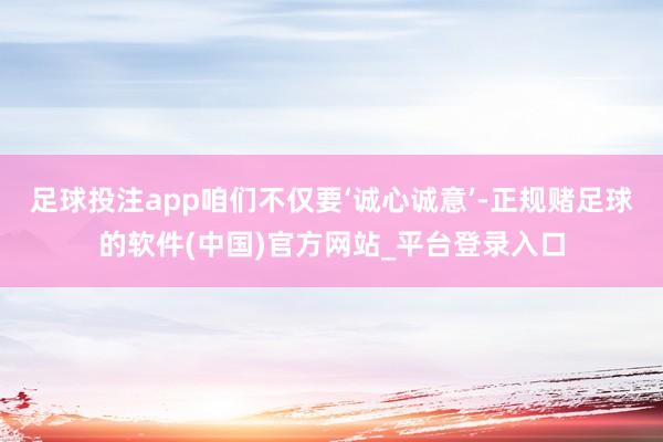 足球投注app咱们不仅要‘诚心诚意’-正规赌足球的软件(中国)官方网站_平台登录入口