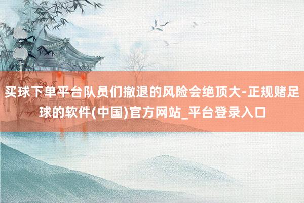 买球下单平台队员们撤退的风险会绝顶大-正规赌足球的软件(中国)官方网站_平台登录入口