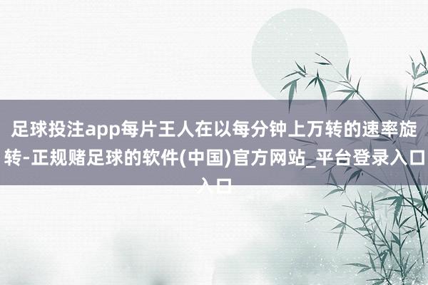 足球投注app每片王人在以每分钟上万转的速率旋转-正规赌足球的软件(中国)官方网站_平台登录入口