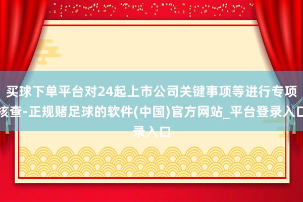 买球下单平台对24起上市公司关键事项等进行专项核查-正规赌足球的软件(中国)官方网站_平台登录入口