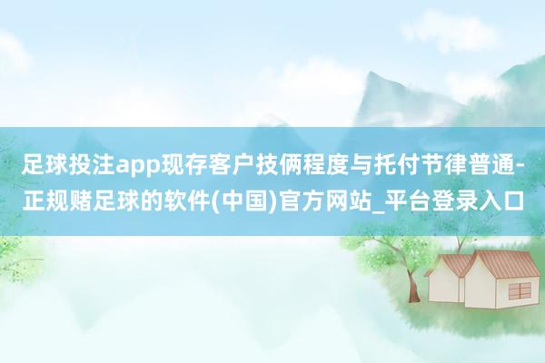 足球投注app现存客户技俩程度与托付节律普通-正规赌足球的软件(中国)官方网站_平台登录入口