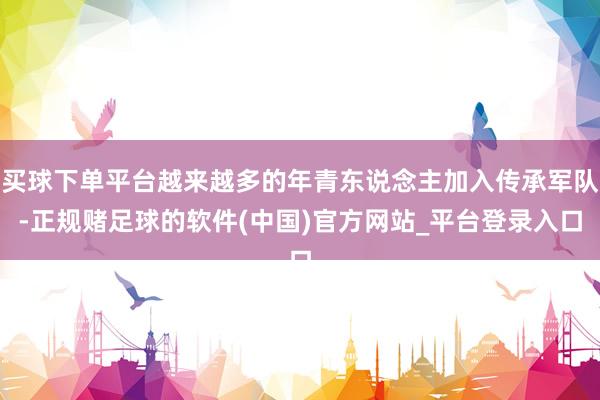 买球下单平台越来越多的年青东说念主加入传承军队-正规赌足球的软件(中国)官方网站_平台登录入口