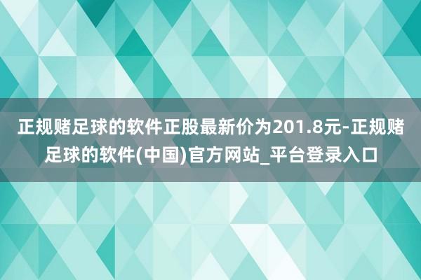 正规赌足球的软件正股最新价为201.8元-正规赌足球的软件(中国)官方网站_平台登录入口
