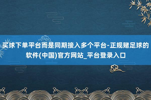 买球下单平台而是同期接入多个平台-正规赌足球的软件(中国)官方网站_平台登录入口