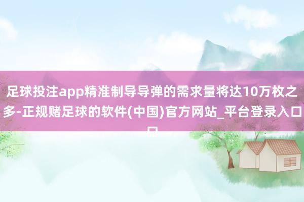 足球投注app精准制导导弹的需求量将达10万枚之多-正规赌足球的软件(中国)官方网站_平台登录入口