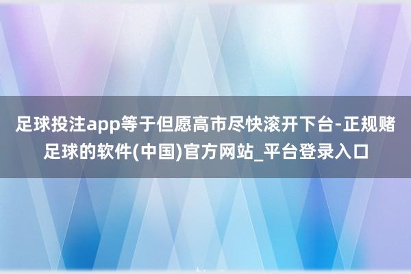 足球投注app等于但愿高市尽快滚开下台-正规赌足球的软件(中国)官方网站_平台登录入口