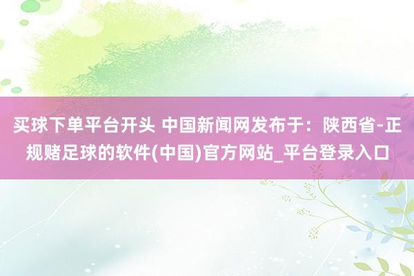 买球下单平台开头 中国新闻网发布于：陕西省-正规赌足球的软件(中国)官方网站_平台登录入口